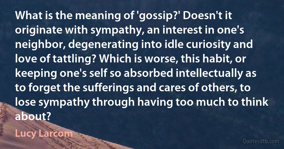 What is the meaning of 'gossip?' Doesn't it originate with sympathy, an interest in one's neighbor, degenerating into idle curiosity and love of tattling? Which is worse, this habit, or keeping one's self so absorbed intellectually as to forget the sufferings and cares of others, to lose sympathy through having too much to think about? (Lucy Larcom)