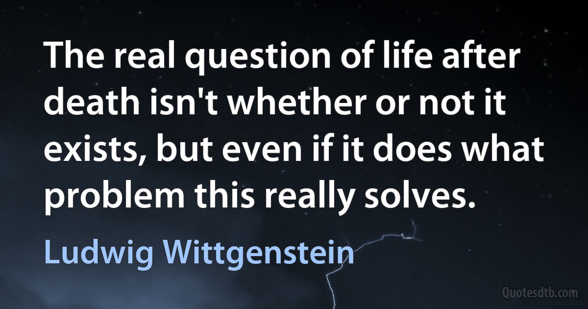 The real question of life after death isn't whether or not it exists, but even if it does what problem this really solves. (Ludwig Wittgenstein)