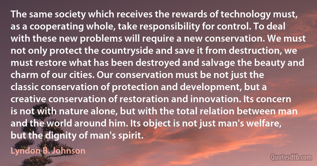 The same society which receives the rewards of technology must, as a cooperating whole, take responsibility for control. To deal with these new problems will require a new conservation. We must not only protect the countryside and save it from destruction, we must restore what has been destroyed and salvage the beauty and charm of our cities. Our conservation must be not just the classic conservation of protection and development, but a creative conservation of restoration and innovation. Its concern is not with nature alone, but with the total relation between man and the world around him. Its object is not just man's welfare, but the dignity of man's spirit. (Lyndon B. Johnson)