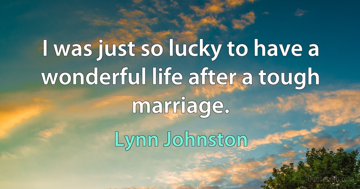 I was just so lucky to have a wonderful life after a tough marriage. (Lynn Johnston)