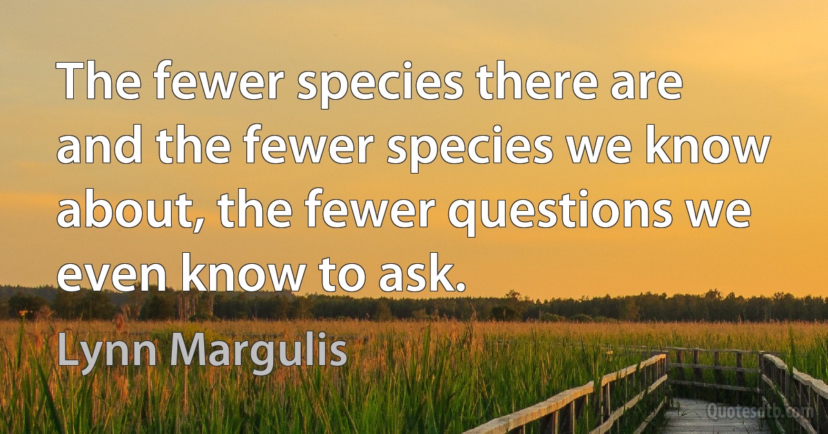 The fewer species there are and the fewer species we know about, the fewer questions we even know to ask. (Lynn Margulis)