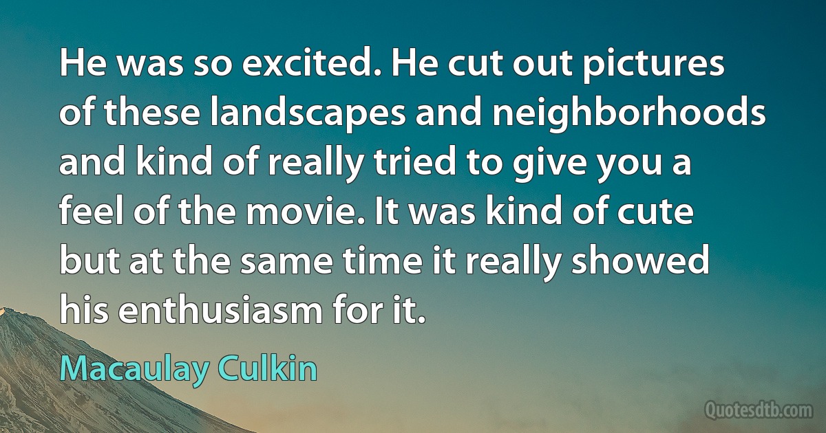 He was so excited. He cut out pictures of these landscapes and neighborhoods and kind of really tried to give you a feel of the movie. It was kind of cute but at the same time it really showed his enthusiasm for it. (Macaulay Culkin)