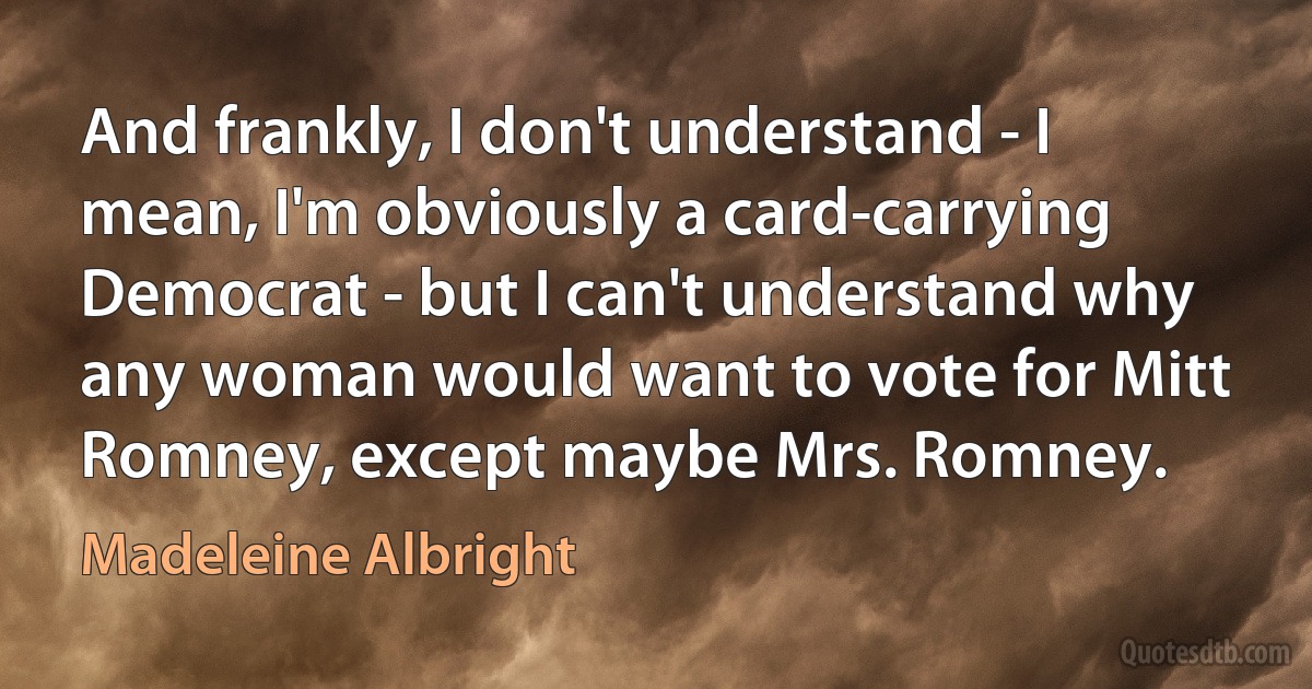 And frankly, I don't understand - I mean, I'm obviously a card-carrying Democrat - but I can't understand why any woman would want to vote for Mitt Romney, except maybe Mrs. Romney. (Madeleine Albright)