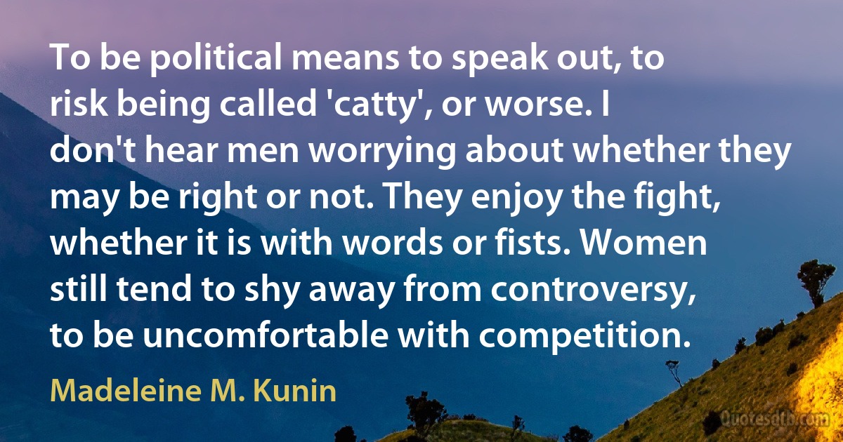 To be political means to speak out, to risk being called 'catty', or worse. I don't hear men worrying about whether they may be right or not. They enjoy the fight, whether it is with words or fists. Women still tend to shy away from controversy, to be uncomfortable with competition. (Madeleine M. Kunin)