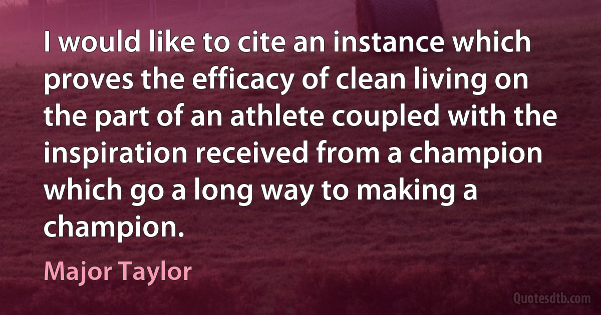 I would like to cite an instance which proves the efficacy of clean living on the part of an athlete coupled with the inspiration received from a champion which go a long way to making a champion. (Major Taylor)