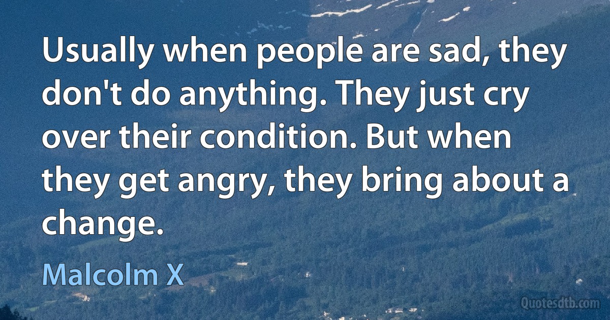 Usually when people are sad, they don't do anything. They just cry over their condition. But when they get angry, they bring about a change. (Malcolm X)