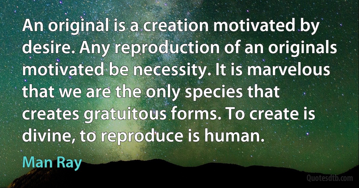 An original is a creation motivated by desire. Any reproduction of an originals motivated be necessity. It is marvelous that we are the only species that creates gratuitous forms. To create is divine, to reproduce is human. (Man Ray)