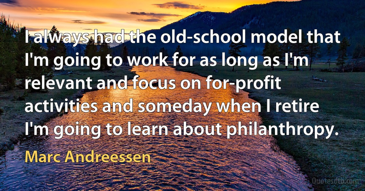 I always had the old-school model that I'm going to work for as long as I'm relevant and focus on for-profit activities and someday when I retire I'm going to learn about philanthropy. (Marc Andreessen)