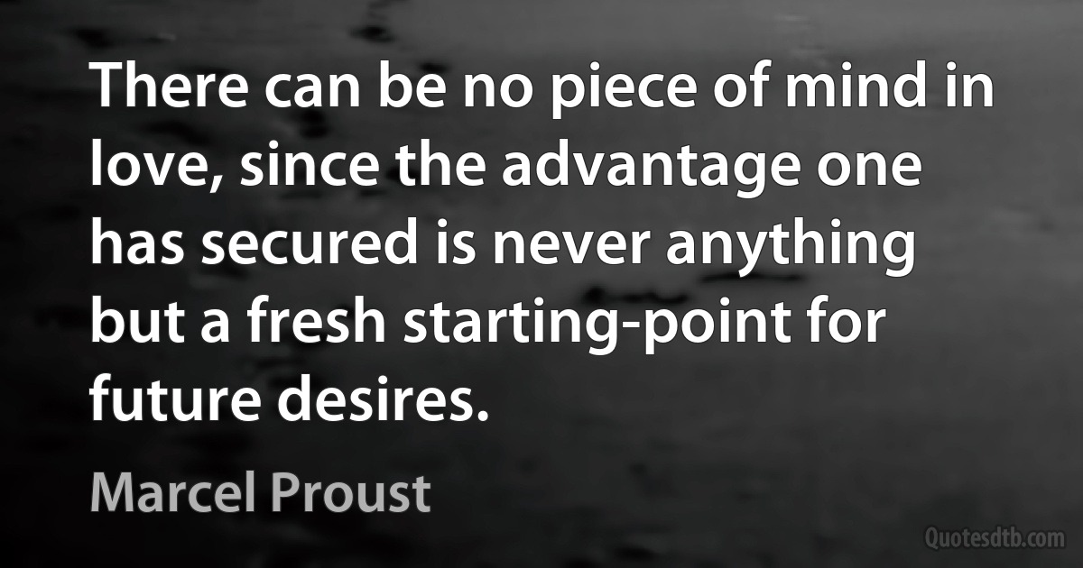 There can be no piece of mind in love, since the advantage one has secured is never anything but a fresh starting-point for future desires. (Marcel Proust)