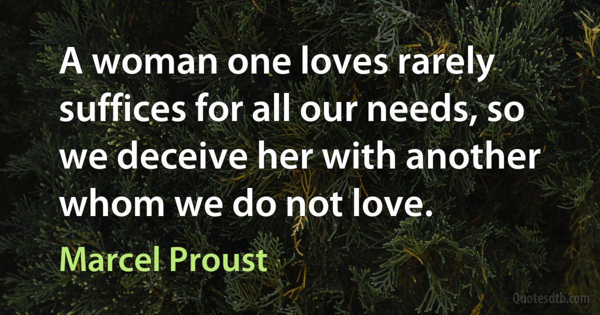 A woman one loves rarely suffices for all our needs, so we deceive her with another whom we do not love. (Marcel Proust)