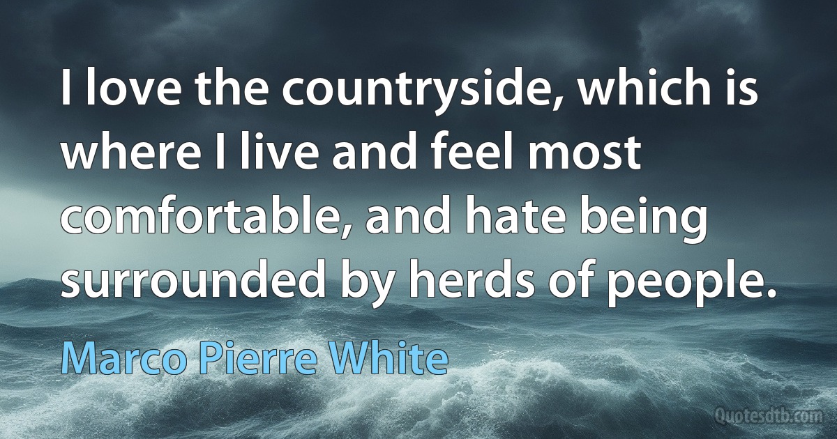 I love the countryside, which is where I live and feel most comfortable, and hate being surrounded by herds of people. (Marco Pierre White)