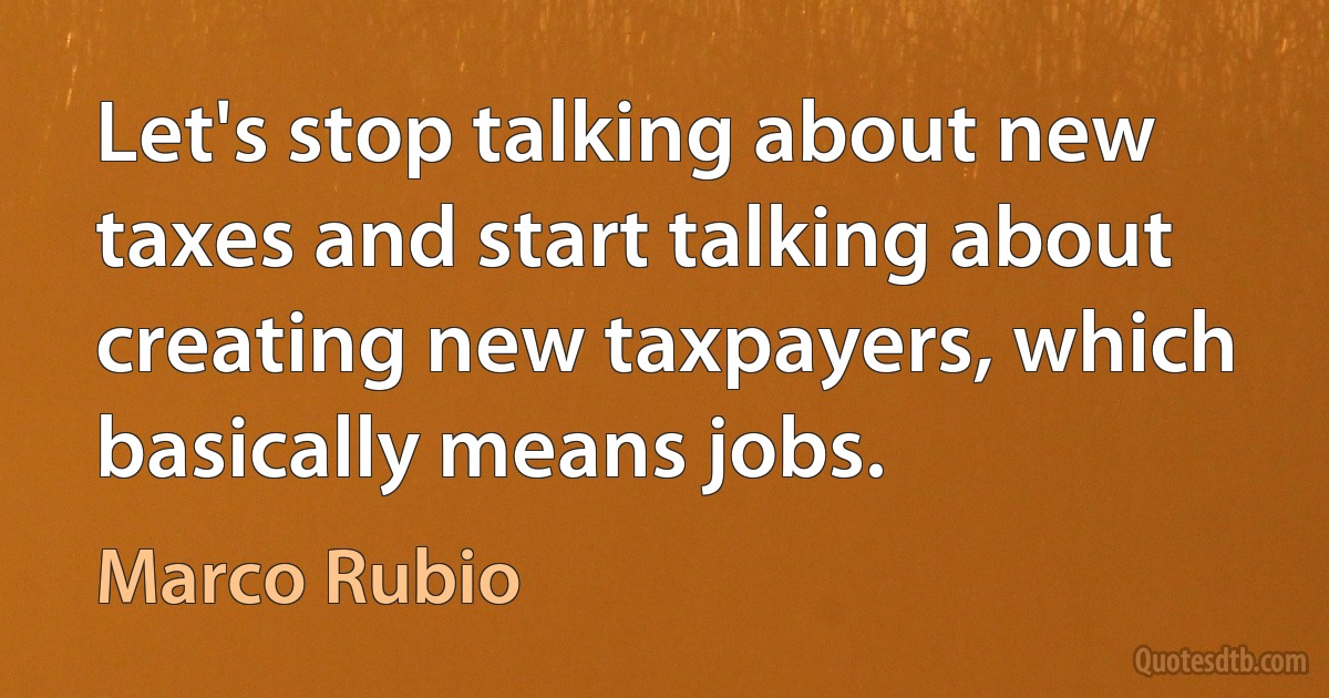 Let's stop talking about new taxes and start talking about creating new taxpayers, which basically means jobs. (Marco Rubio)