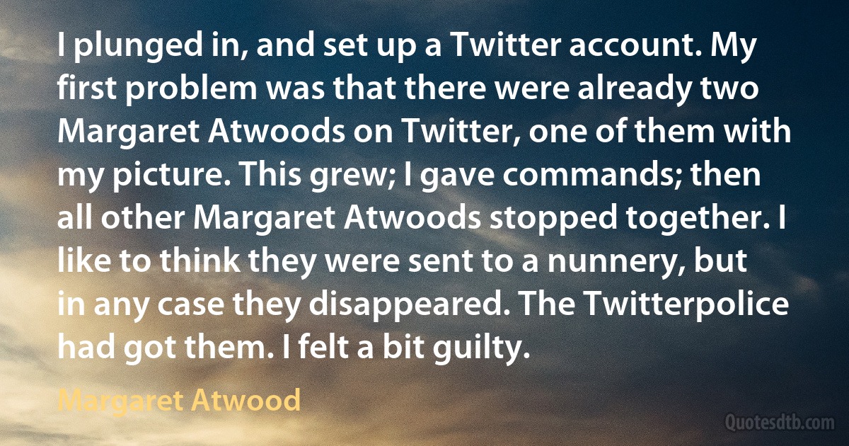 I plunged in, and set up a Twitter account. My first problem was that there were already two Margaret Atwoods on Twitter, one of them with my picture. This grew; I gave commands; then all other Margaret Atwoods stopped together. I like to think they were sent to a nunnery, but in any case they disappeared. The Twitterpolice had got them. I felt a bit guilty. (Margaret Atwood)