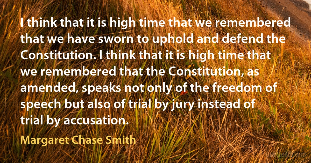 I think that it is high time that we remembered that we have sworn to uphold and defend the Constitution. I think that it is high time that we remembered that the Constitution, as amended, speaks not only of the freedom of speech but also of trial by jury instead of trial by accusation. (Margaret Chase Smith)