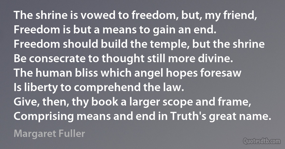 The shrine is vowed to freedom, but, my friend,
Freedom is but a means to gain an end.
Freedom should build the temple, but the shrine
Be consecrate to thought still more divine.
The human bliss which angel hopes foresaw
Is liberty to comprehend the law.
Give, then, thy book a larger scope and frame,
Comprising means and end in Truth's great name. (Margaret Fuller)