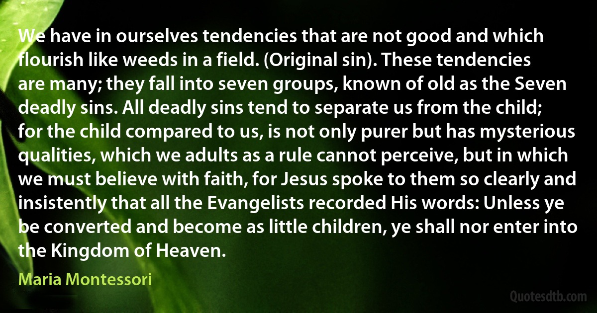 We have in ourselves tendencies that are not good and which flourish like weeds in a field. (Original sin). These tendencies are many; they fall into seven groups, known of old as the Seven deadly sins. All deadly sins tend to separate us from the child; for the child compared to us, is not only purer but has mysterious qualities, which we adults as a rule cannot perceive, but in which we must believe with faith, for Jesus spoke to them so clearly and insistently that all the Evangelists recorded His words: Unless ye be converted and become as little children, ye shall nor enter into the Kingdom of Heaven. (Maria Montessori)