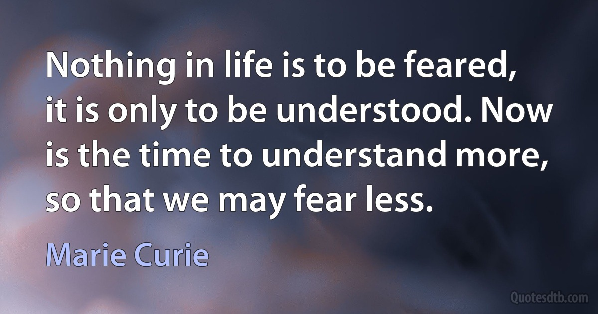 Nothing in life is to be feared, it is only to be understood. Now is the time to understand more, so that we may fear less. (Marie Curie)