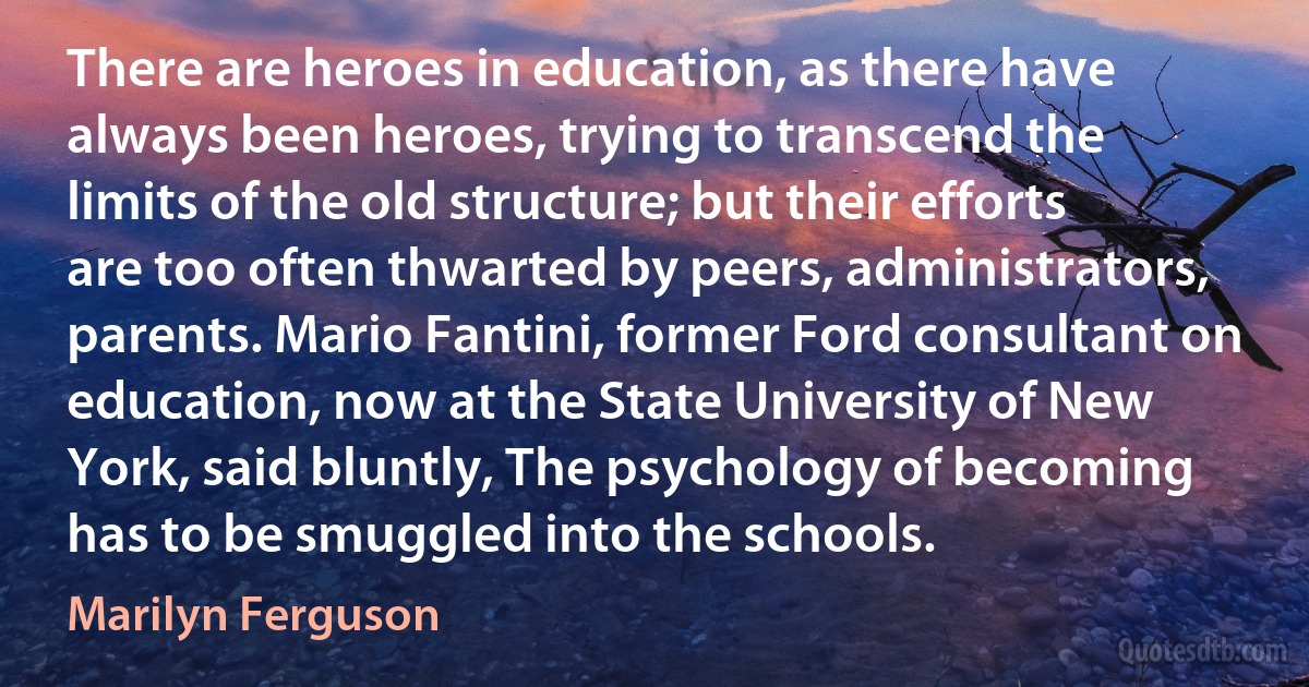 There are heroes in education, as there have always been heroes, trying to transcend the limits of the old structure; but their efforts are too often thwarted by peers, administrators, parents. Mario Fantini, former Ford consultant on education, now at the State University of New York, said bluntly, The psychology of becoming has to be smuggled into the schools. (Marilyn Ferguson)