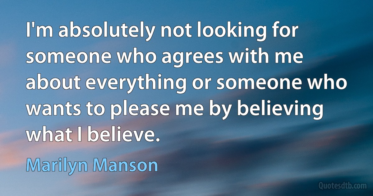 I'm absolutely not looking for someone who agrees with me about everything or someone who wants to please me by believing what I believe. (Marilyn Manson)