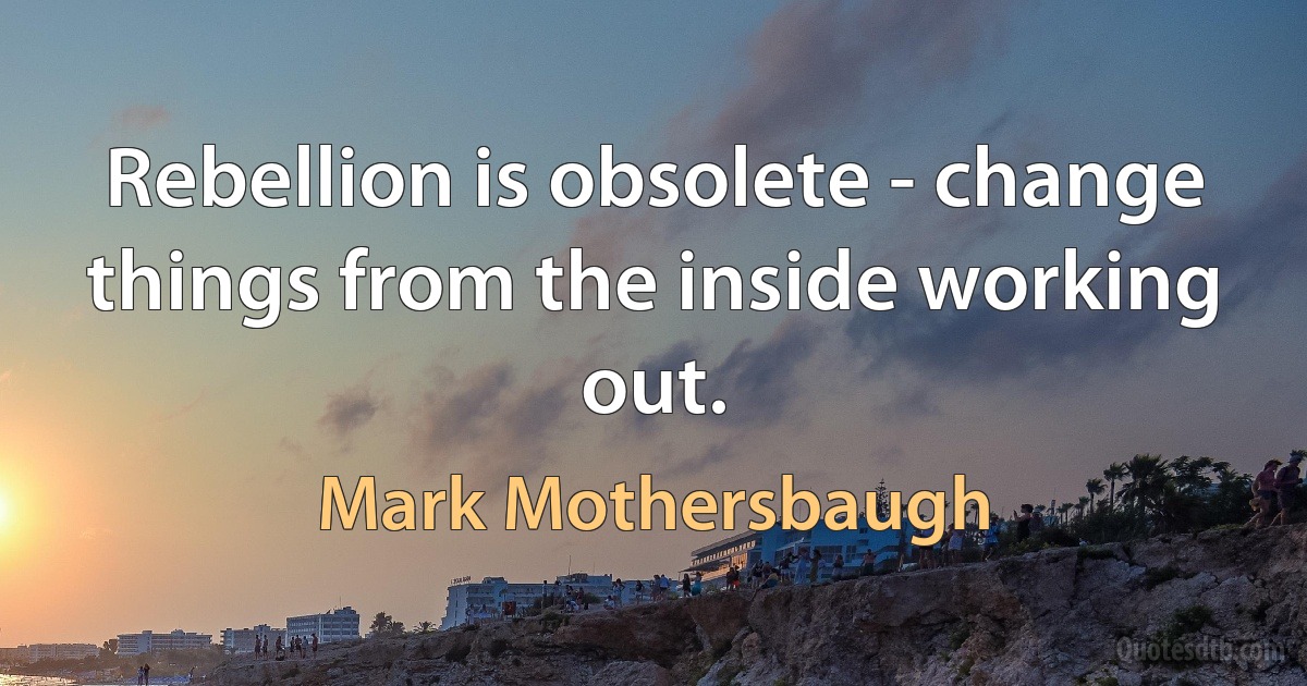 Rebellion is obsolete - change things from the inside working out. (Mark Mothersbaugh)