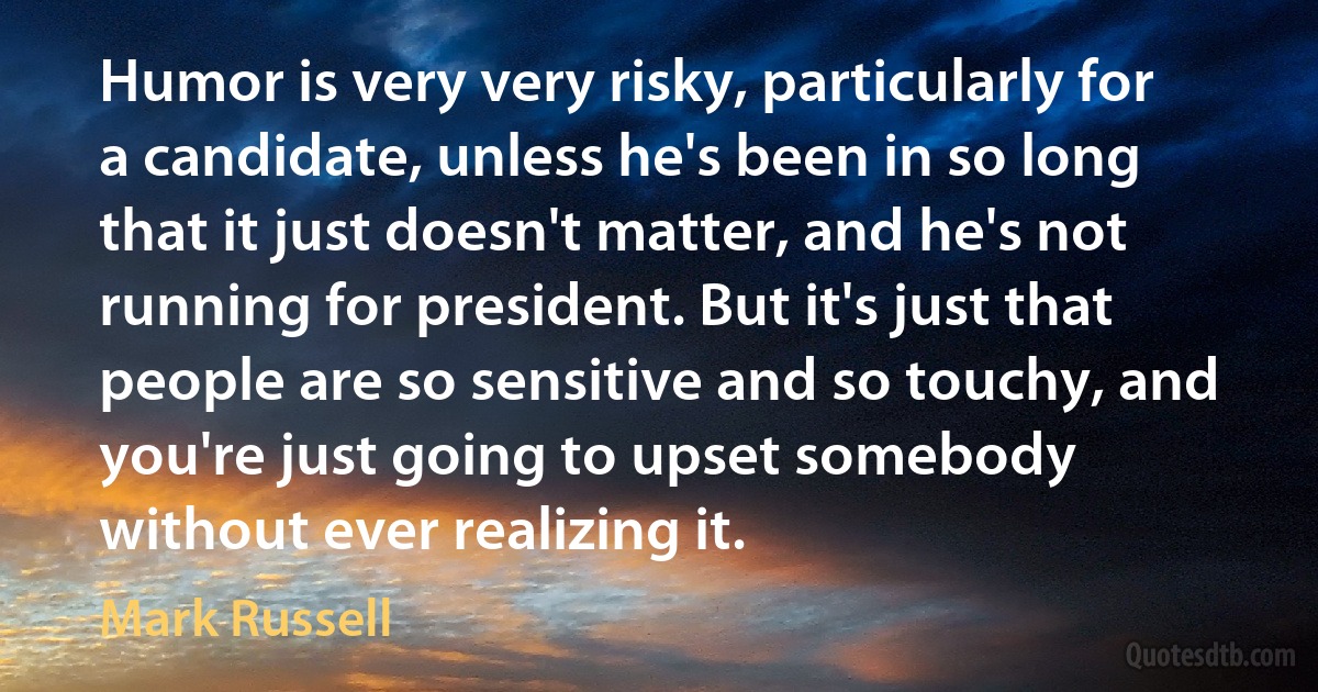 Humor is very very risky, particularly for a candidate, unless he's been in so long that it just doesn't matter, and he's not running for president. But it's just that people are so sensitive and so touchy, and you're just going to upset somebody without ever realizing it. (Mark Russell)