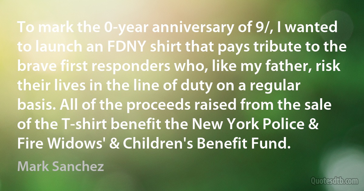 To mark the 0-year anniversary of 9/, I wanted to launch an FDNY shirt that pays tribute to the brave first responders who, like my father, risk their lives in the line of duty on a regular basis. All of the proceeds raised from the sale of the T-shirt benefit the New York Police & Fire Widows' & Children's Benefit Fund. (Mark Sanchez)