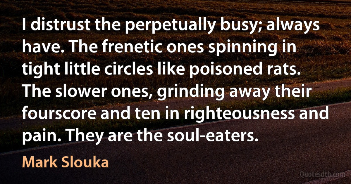 I distrust the perpetually busy; always have. The frenetic ones spinning in tight little circles like poisoned rats. The slower ones, grinding away their fourscore and ten in righteousness and pain. They are the soul-eaters. (Mark Slouka)