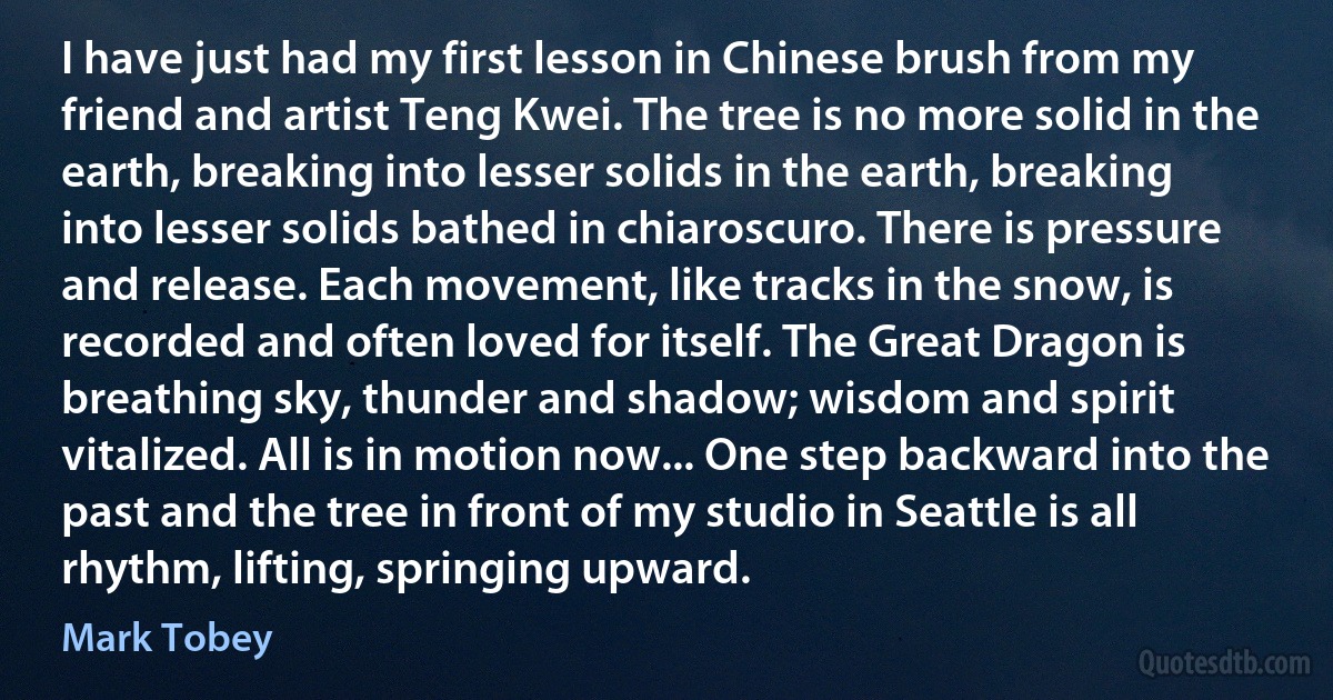 I have just had my first lesson in Chinese brush from my friend and artist Teng Kwei. The tree is no more solid in the earth, breaking into lesser solids in the earth, breaking into lesser solids bathed in chiaroscuro. There is pressure and release. Each movement, like tracks in the snow, is recorded and often loved for itself. The Great Dragon is breathing sky, thunder and shadow; wisdom and spirit vitalized. All is in motion now... One step backward into the past and the tree in front of my studio in Seattle is all rhythm, lifting, springing upward. (Mark Tobey)