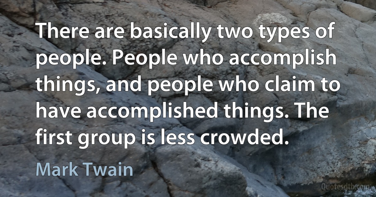 There are basically two types of people. People who accomplish things, and people who claim to have accomplished things. The first group is less crowded. (Mark Twain)