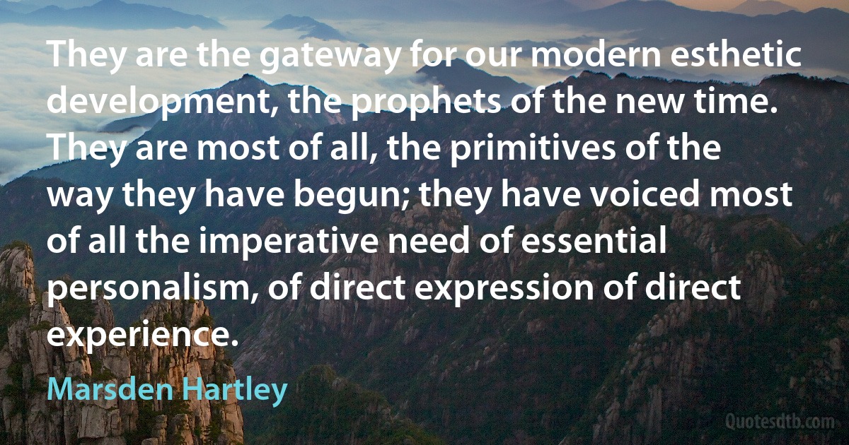 They are the gateway for our modern esthetic development, the prophets of the new time. They are most of all, the primitives of the way they have begun; they have voiced most of all the imperative need of essential personalism, of direct expression of direct experience. (Marsden Hartley)