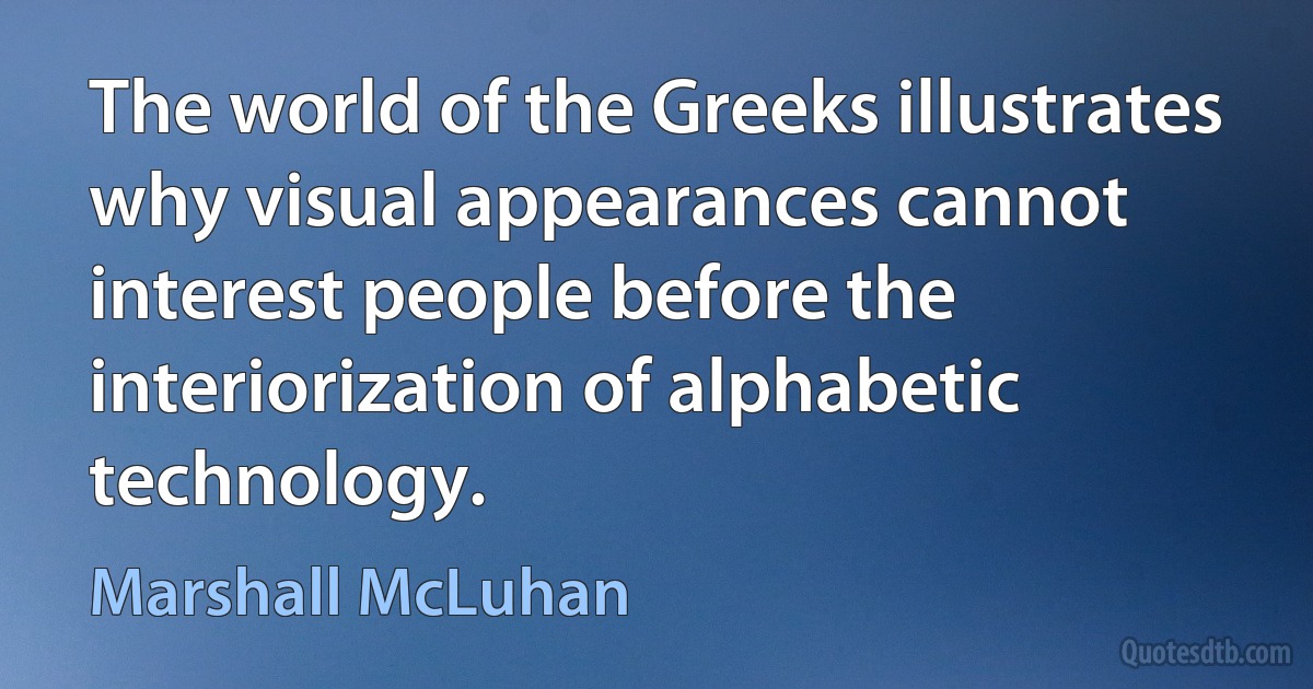 The world of the Greeks illustrates why visual appearances cannot interest people before the interiorization of alphabetic technology. (Marshall McLuhan)