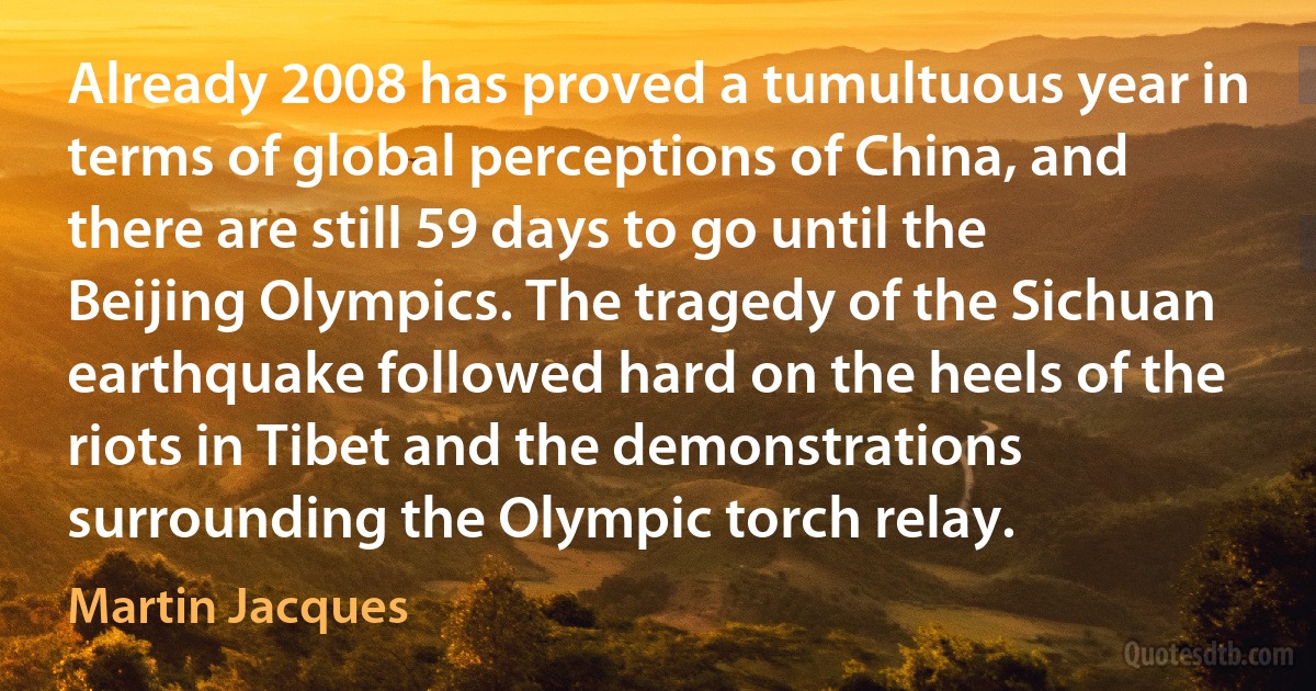 Already 2008 has proved a tumultuous year in terms of global perceptions of China, and there are still 59 days to go until the Beijing Olympics. The tragedy of the Sichuan earthquake followed hard on the heels of the riots in Tibet and the demonstrations surrounding the Olympic torch relay. (Martin Jacques)