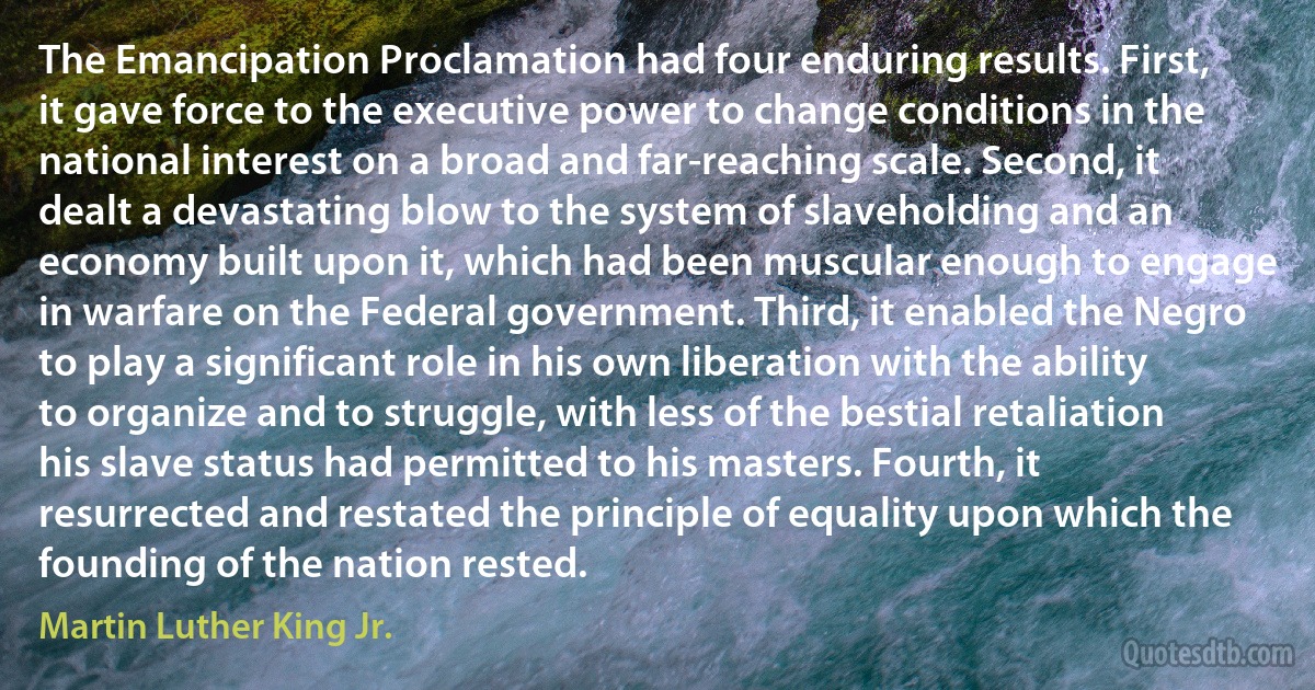 The Emancipation Proclamation had four enduring results. First, it gave force to the executive power to change conditions in the national interest on a broad and far-reaching scale. Second, it dealt a devastating blow to the system of slaveholding and an economy built upon it, which had been muscular enough to engage in warfare on the Federal government. Third, it enabled the Negro to play a significant role in his own liberation with the ability to organize and to struggle, with less of the bestial retaliation his slave status had permitted to his masters. Fourth, it resurrected and restated the principle of equality upon which the founding of the nation rested. (Martin Luther King Jr.)