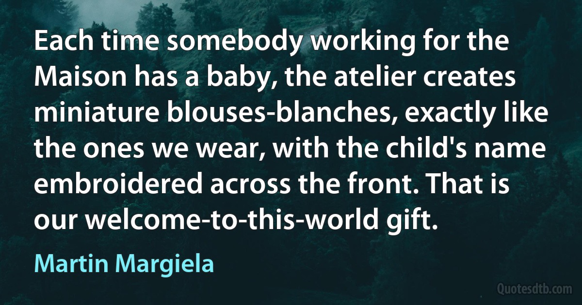 Each time somebody working for the Maison has a baby, the atelier creates miniature blouses-blanches, exactly like the ones we wear, with the child's name embroidered across the front. That is our welcome-to-this-world gift. (Martin Margiela)