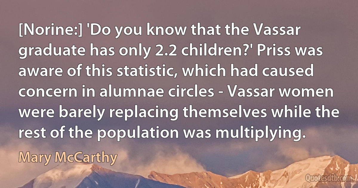 [Norine:] 'Do you know that the Vassar graduate has only 2.2 children?' Priss was aware of this statistic, which had caused concern in alumnae circles - Vassar women were barely replacing themselves while the rest of the population was multiplying. (Mary McCarthy)