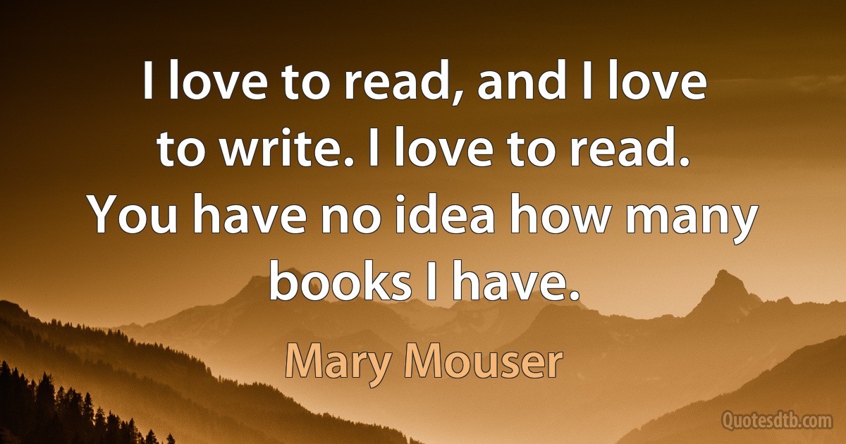 I love to read, and I love to write. I love to read. You have no idea how many books I have. (Mary Mouser)