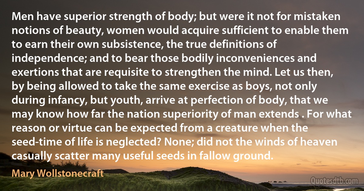 Men have superior strength of body; but were it not for mistaken notions of beauty, women would acquire sufficient to enable them to earn their own subsistence, the true definitions of independence; and to bear those bodily inconveniences and exertions that are requisite to strengthen the mind. Let us then, by being allowed to take the same exercise as boys, not only during infancy, but youth, arrive at perfection of body, that we may know how far the nation superiority of man extends . For what reason or virtue can be expected from a creature when the seed-time of life is neglected? None; did not the winds of heaven casually scatter many useful seeds in fallow ground. (Mary Wollstonecraft)