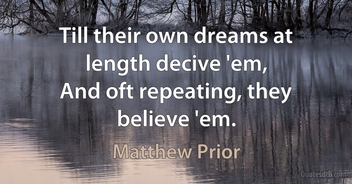 Till their own dreams at length decive 'em,
And oft repeating, they believe 'em. (Matthew Prior)