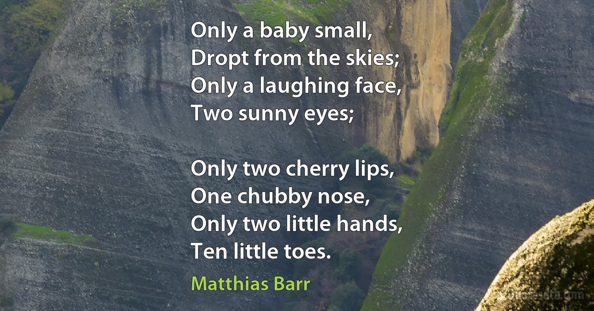 Only a baby small,
Dropt from the skies;
Only a laughing face,
Two sunny eyes;

Only two cherry lips,
One chubby nose,
Only two little hands,
Ten little toes. (Matthias Barr)