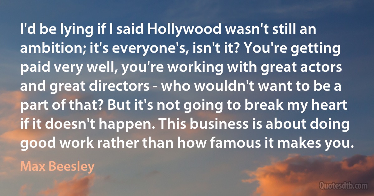 I'd be lying if I said Hollywood wasn't still an ambition; it's everyone's, isn't it? You're getting paid very well, you're working with great actors and great directors - who wouldn't want to be a part of that? But it's not going to break my heart if it doesn't happen. This business is about doing good work rather than how famous it makes you. (Max Beesley)