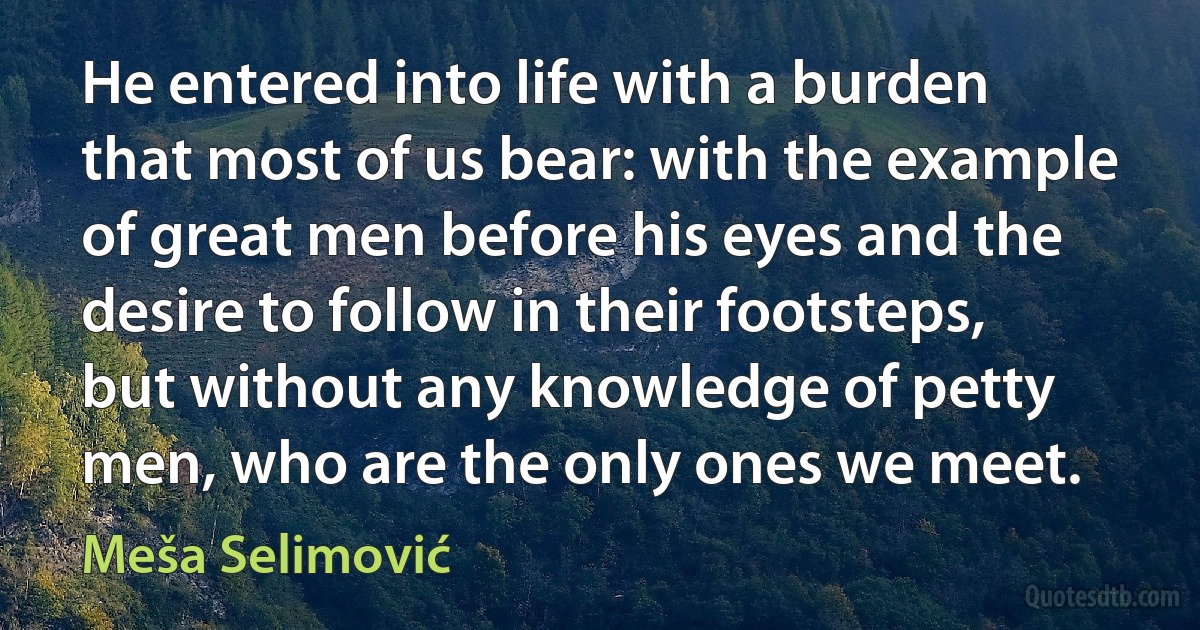 He entered into life with a burden that most of us bear: with the example of great men before his eyes and the desire to follow in their footsteps, but without any knowledge of petty men, who are the only ones we meet. (Meša Selimović)