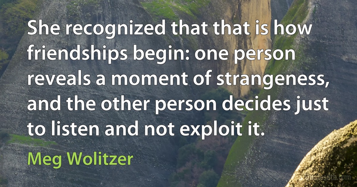 She recognized that that is how friendships begin: one person reveals a moment of strangeness, and the other person decides just to listen and not exploit it. (Meg Wolitzer)