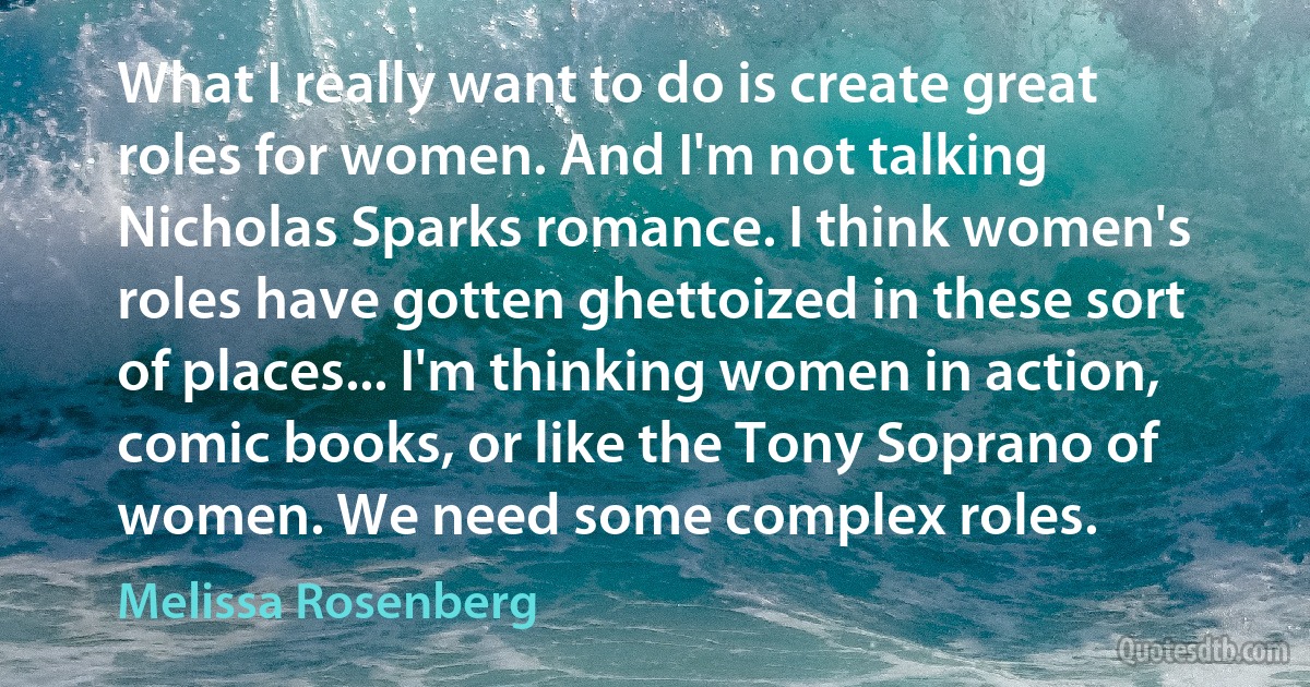 What I really want to do is create great roles for women. And I'm not talking Nicholas Sparks romance. I think women's roles have gotten ghettoized in these sort of places... I'm thinking women in action, comic books, or like the Tony Soprano of women. We need some complex roles. (Melissa Rosenberg)