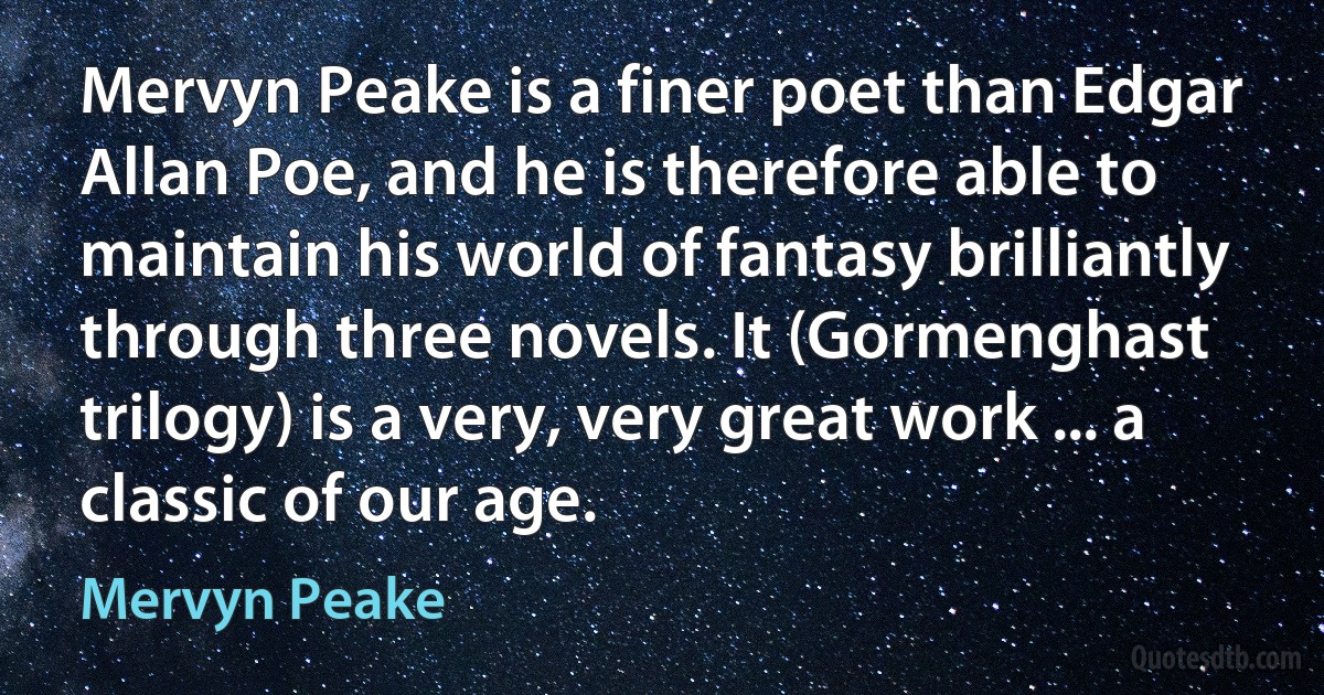 Mervyn Peake is a finer poet than Edgar Allan Poe, and he is therefore able to maintain his world of fantasy brilliantly through three novels. It (Gormenghast trilogy) is a very, very great work ... a classic of our age. (Mervyn Peake)