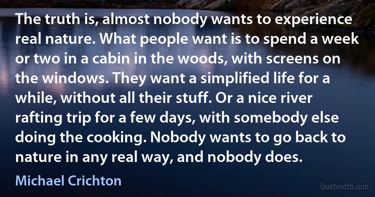 The truth is, almost nobody wants to experience real nature. What people want is to spend a week or two in a cabin in the woods, with screens on the windows. They want a simplified life for a while, without all their stuff. Or a nice river rafting trip for a few days, with somebody else doing the cooking. Nobody wants to go back to nature in any real way, and nobody does. (Michael Crichton)