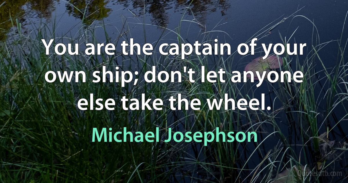 You are the captain of your own ship; don't let anyone else take the wheel. (Michael Josephson)