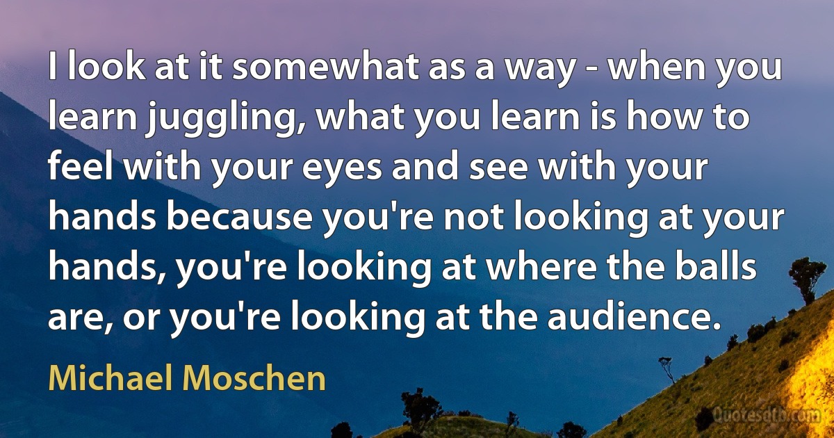 I look at it somewhat as a way - when you learn juggling, what you learn is how to feel with your eyes and see with your hands because you're not looking at your hands, you're looking at where the balls are, or you're looking at the audience. (Michael Moschen)