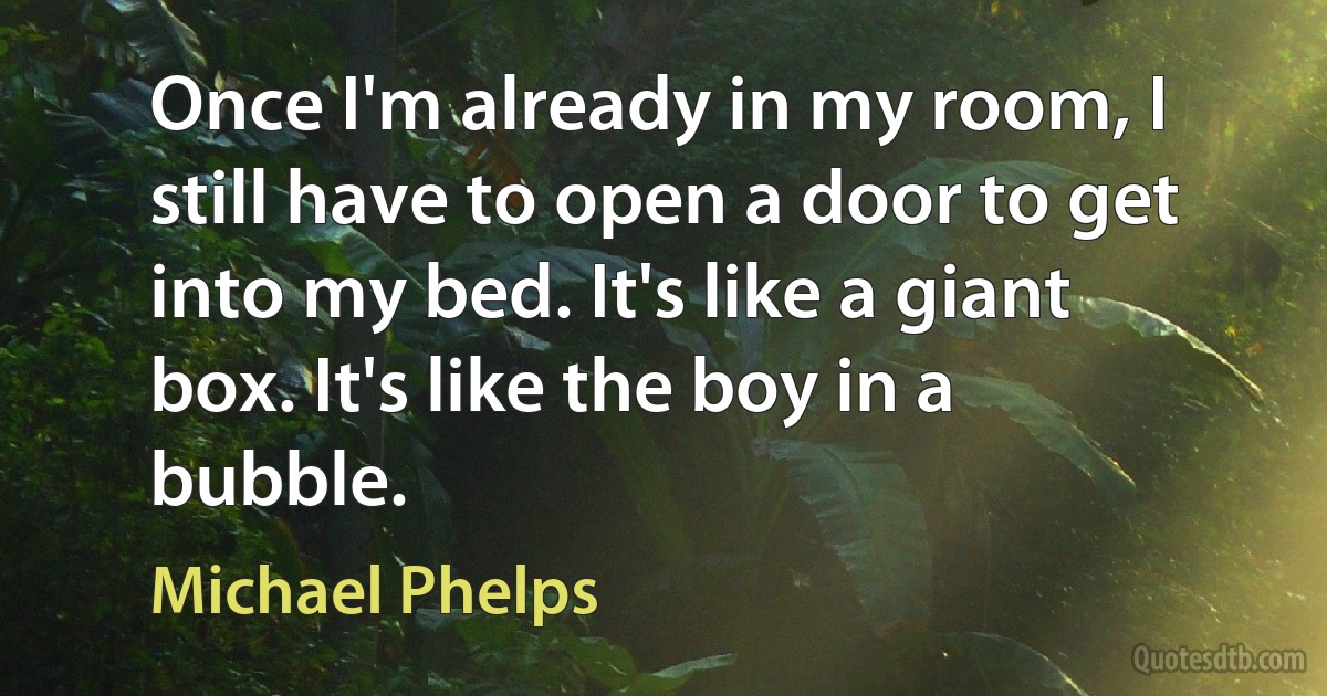 Once I'm already in my room, I still have to open a door to get into my bed. It's like a giant box. It's like the boy in a bubble. (Michael Phelps)