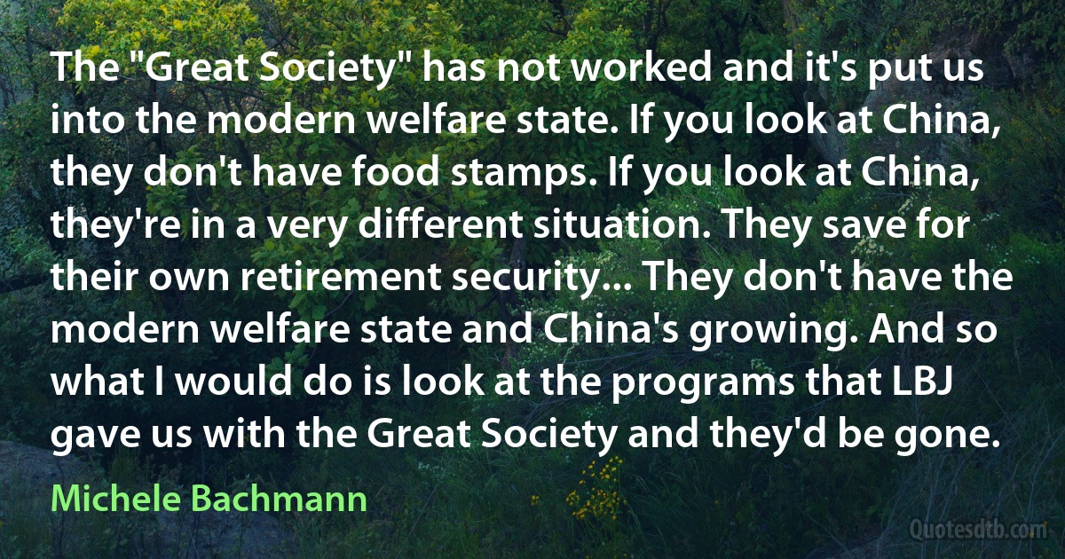 The "Great Society" has not worked and it's put us into the modern welfare state. If you look at China, they don't have food stamps. If you look at China, they're in a very different situation. They save for their own retirement security... They don't have the modern welfare state and China's growing. And so what I would do is look at the programs that LBJ gave us with the Great Society and they'd be gone. (Michele Bachmann)