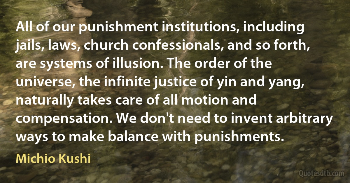 All of our punishment institutions, including jails, laws, church confessionals, and so forth, are systems of illusion. The order of the universe, the infinite justice of yin and yang, naturally takes care of all motion and compensation. We don't need to invent arbitrary ways to make balance with punishments. (Michio Kushi)